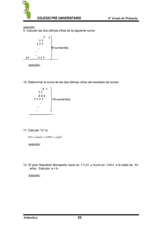 COLEGIO PRE UNIVERSITARIO 6to
Grado de Primaria
solución:
9. Calcular las dos últimas cifras de la siguiente suma:
7 +
7 7
7 7 7
. 19 sumandos
.
.
77………7 7 7
solución:
10. Determinar la suma de las dos últimas cifras del resultado de sumar:
4 +
7 7
4 4 4
7 7 7 7 18 sumandos
.
.
.
_____________
11. Calcular “m” si:
62498363 xnpmmm =++
solución:
12. El gran Napoleón Bonaparte nació en 917a y murió en 118b a la edad de b5
años. Calcular: a + b
solución:
Aritmética 25
 