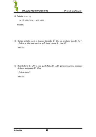COLEGIO PRE UNIVERSITARIO 6to
Grado de Primaria
13. Calcular: a + x + y
Si: 69.....432 xyaaaa =++++
solución:
14. Donato tenía S/. 2mn y después de recibir S/. n45 de préstamo tiene S/. 78 p .
¿Cuánto le falta para comprar un T.V que cuesta S/. 91mn ?
solución:
15. Ricardo tiene S/. 7ab y nota que le faltan S/. 25m para comprar una colección
de libros que cuesta S/. m87
¿Cuánto tiene?
solución:
Aritmética 26
 