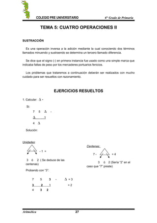 COLEGIO PRE UNIVERSITARIO 6to
Grado de Primaria
TEMA 5: CUATRO OPERACIONES II
SUSTRACCIÓN
Es una operación inversa a la adición mediante la cual conociendo dos términos
llamados minuendo y sustraendo se determina un tercero llamado diferencia.
Se dice que el signo (-) en primera instancia fue usado como una simple marca que
indicaba faltas de peso por los mercaderes portuarios fenicios.
Los problemas que trataremos a continuación deberán ser realizados con mucho
cuidado para ser resueltos con razonamiento.
EJERCICIOS RESUELTOS
1. Calcular: ∆ -
Si:
7 5 ∆ -
∆ 1
4 ∆
Solución:
Unidades:
- 1 =
3 ó 2 ( Se deduce de las
centenas)
Centenas:
7 - = 4
3 ó 2 (Sería “2” en el
caso que “7” preste)
Probando con “3”:
7 5 3 - ∆ = 3
3 2 1 = 2
4 3 2
Aritmética 27
 