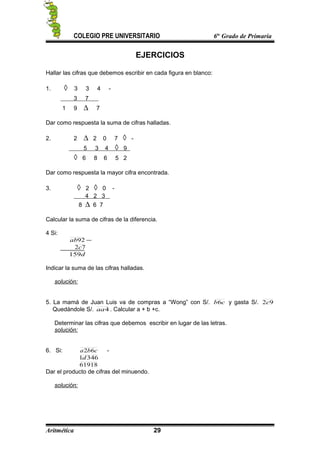COLEGIO PRE UNIVERSITARIO 6to
Grado de Primaria
EJERCICIOS
Hallar las cifras que debemos escribir en cada figura en blanco:
1. ◊ 3 3 4 -
3 7
1 9 ∆ 7
Dar como respuesta la suma de cifras halladas.
2. 2 ∆ 2 0 7 ◊ -
5 3 4 ◊ 9
◊ 6 8 6 5 2
Dar como respuesta la mayor cifra encontrada.
3. ◊ 2 ◊ 0 -
4 2 3
8 ∆ 6 7
Calcular la suma de cifras de la diferencia.
4 Si:
−92ab
72c
d159
Indicar la suma de las cifras halladas.
solución:
5. La mamá de Juan Luis va de compras a “Wong” con S/. cb6 y gasta S/. 92c
Quedándole S/. 4aa . Calcular a + b +c.
Determinar las cifras que debemos escribir en lugar de las letras.
solución:
6. Si: cba 62 -
3461d
61918
Dar el producto de cifras del minuendo.
solución:
Aritmética 29
 