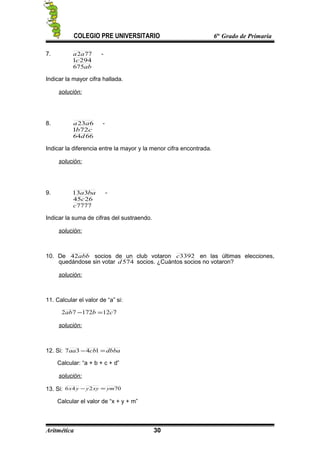 COLEGIO PRE UNIVERSITARIO 6to
Grado de Primaria
7. 772aa -
2941c
ab675
Indicar la mayor cifra hallada.
solución:
8. 623aa -
cb721
6664d
Indicar la diferencia entre la mayor y la menor cifra encontrada.
solución:
9. baa313 -
2645c
7777c
Indicar la suma de cifras del sustraendo.
solución:
10. De abb42 socios de un club votaron 3392c en las últimas elecciones,
quedándose sin votar 574d socios. ¿Cuántos socios no votaron?
solución:
11. Calcular el valor de “a” si:
71217272 cbab =−
solución:
12. Si: dbbacbaa =− 1437
Calcular: “a + b + c + d”
solución:
13. Si: 70246 ymxyyyx =−
Calcular el valor de “x + y + m”
Aritmética 30
 