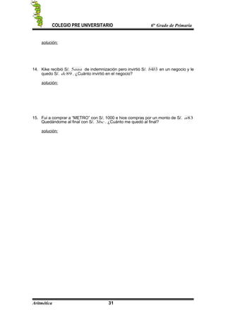 COLEGIO PRE UNIVERSITARIO 6to
Grado de Primaria
solución:
14. Kike recibió S/. aaa5 de indemnización pero invirtió S/. 34bb en un negocio y le
quedo S/. 89dc . ¿Cuánto invirtió en el negocio?
solución:
15. Fui a comprar a “METRO” con S/. 1000 e hice compras por un monto de S/. 83a
Quedándome al final con S/. bc3 . ¿Cuánto me quedó al final?
solución:
Aritmética 31
 