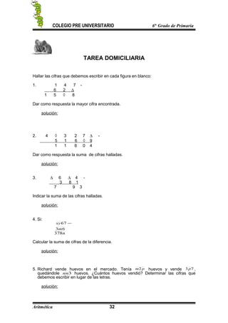 COLEGIO PRE UNIVERSITARIO 6to
Grado de Primaria
TAREA DOMICILIARIA
Hallar las cifras que debemos escribir en cada figura en blanco:
1. 1 4 7 -
6 2 ∆
1 5 ◊ 8
Dar como respuesta la mayor cifra encontrada.
solución:
2. 4 ◊ 3 2 7 ∆ -
5 1 6 ◊ 9
1 1 6 0 4
Dar como respuesta la suma de cifras halladas.
solución:
3. ∆ 6 ∆ 4 -
3 8 1
7 9 3
Indicar la suma de las cifras halladas.
solución:
4. Si:
63
67
m
xy −
n378
Calcular la suma de cifras de la diferencia.
solución:
5. Richard vende huevos en el mercado. Tenía pm2 huevos y vende 73p ,
quedándole 3nn huevos. ¿Cuántos huevos vendió? Determinar las cifras que
debemos escribir en lugar de las letras.
solución:
Aritmética 32
 