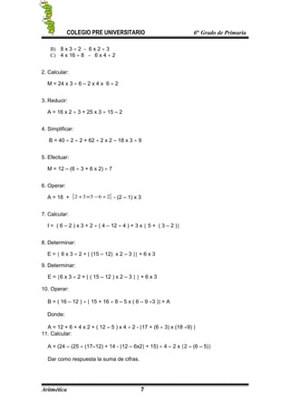 COLEGIO PRE UNIVERSITARIO 6to
Grado de Primaria
B) 8 x 3 ÷ 2 - 6 x 2 ÷ 3
C) 4 x 16 ÷ 8 - 6 x 4 ÷ 2
2. Calcular:
M = 24 x 3 ÷ 6 – 2 x 4 x 6 ÷ 2
3. Reducir:
A = 16 x 2 ÷ 3 + 25 x 3 ÷ 15 – 2
4. Simplificar:
B = 40 ÷ 2 ÷ 2 + 62 ÷ 2 x 2 – 18 x 3 ÷ 9
5. Efectuar:
M = 12 – (6 ÷ 3 + 6 x 2) ÷ 7
6. Operar:
A = 18 + [ ]26532 ÷−×+ - (2 – 1) x 3
7. Calcular:
I = ( 6 – 2 ) x 3 + 2 ÷ ( 4 – 12 ÷ 4 ) + 3 x { 5 + ( 3 – 2 )}
8. Determinar:
E = { 6 x 3 ÷ 2 + [ (15 – 12) x 2 – 3 ]} + 6 x 3
9. Determinar:
E = {6 x 3 ÷ 2 + [ ( 15 – 12 ) x 2 – 3 ] } + 6 x 3
10. Operar:
B = ( 16 – 12 ) ÷ [ 15 + 16 ÷ 8 – 5 x ( 6 – 9 ÷3 )] + A
Donde:
A = 12 + 6 + 4 x 2 + ( 12 – 5 ) x 4 ÷ 2 - [17 + (6 ÷ 3) x (18 ÷9) ]
11. Calcular:
A = (24 – (25 ÷ (17–12) + 14 - [12 – 6x2] + 15) ÷ 4 – 2 x {2 – (6 – 5)}
Dar como respuesta la suma de cifras.
Aritmética 7
 