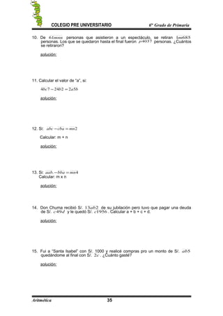 COLEGIO PRE UNIVERSITARIO 6to
Grado de Primaria
10. De mnn61 personas que asistieron a un espectáculo, se retiran 6851m
personas. Los que se quedaron hasta el final fueron 4037p personas. ¿Cuántos
se retiraron?
solución:
11. Calcular el valor de “a”, si:
babbc 5222474 =−
solución:
12. Si: 2mncbaabc =−
Calcular: m + n
solución:
13. Si: 4. mnbbaaab =−
Calcular: m x n
solución:
14. Don Chuma recibió S/. 213ab de su jubilación pero tuvo que pagar una deuda
de S/. dc49 y le quedó S/. 1956c . Calcular a + b + c + d.
solución:
15. Fui a “Santa Isabel” con S/. 1000 y realicé compras pro un monto de S/. 5ab
quedándome al final con S/. c2 . ¿Cuánto gasté?
solución:
Aritmética 35
 