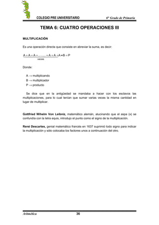 COLEGIO PRE UNIVERSITARIO 6to
Grado de Primaria
TEMA 6: CUATRO OPERACIONES III
MULTIPLICACIÓN
Es una operación directa que consiste en abreviar la suma, es decir:
PBAAA.........AAA
veces
=•=+++++   
Donde:
A → multiplicando
B → multiplicador
P → producto
Se dice que en la antigüedad se mandaba a hacer con los esclavos las
multiplicaciones, para lo cual tenían que sumar varias veces la misma cantidad en
lugar de multiplicar.
Gottfried Wihelm Von Leibniz, matemático alemán, alucinando que el aspa (x) se
confundía con la letra equis, introdujo el punto como el signo de la multiplicación.
René Descartes, genial matemático francés en 1637 suprimió todo signo para indicar
la multiplicación y sólo colocaba los factores unos a continuación del otro.
Aritmética 36
 