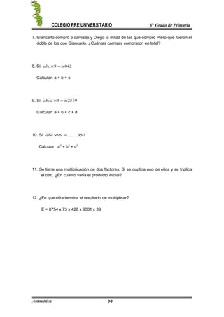 COLEGIO PRE UNIVERSITARIO 6to
Grado de Primaria
7. Giancarlo compró 6 camisas y Diego la mitad de las que compró Piero que fueron el
doble de los que Giancarlo. ¿Cuántas camisas compraron en total?
8. Si: 0429 mabc =×
Calcular: a + b + c
9. Si: 25193 mabcd =×
Calcular: a + b + c + d
10. Si: 357........99 =×abc
Calcular: a2
+ b2
+ c2
11. Se tiene una multiplicación de dos factores. Si se duplica uno de ellos y se triplica
el otro. ¿En cuánto varía el producto inicial?
12. ¿En que cifra termina el resultado de multiplicar?
E = 8754 x 73 x 428 x 9001 x 39
Aritmética 38
 