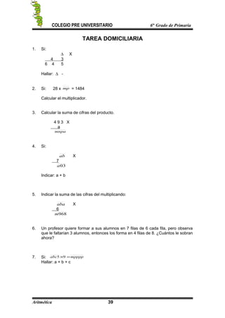 COLEGIO PRE UNIVERSITARIO 6to
Grado de Primaria
TAREA DOMICILIARIA
1. Si:
∆ X
4 3
6 4 5
Hallar: ∆ -
2. Si: 28 x mp = 1484
Calcular el multiplicador.
3. Calcular la suma de cifras del producto.
4 9 3 X
a
mnpa
4. Si:
ab X
7
03a
Indicar: a + b
5. Indicar la suma de las cifras del multiplicando:
aba X
6
968m
6. Un profesor quiere formar a sus alumnos en 7 filas de 6 cada fila, pero observa
que le faltarían 3 alumnos, entonces los forma en 4 filas de 8. ¿Cuántos le sobran
ahora?
7. Si: mppppabc =×95
Hallar: a + b + c
Aritmética 39
 