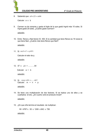 COLEGIO PRE UNIVERSITARIO 6to
Grado de Primaria
8. Sabiendo que: 6623 mab =×
Calcular: a x b
9. Carmen va de compras y gasta el triple de lo que gastó Ingrid más 10 soles. Si
Ingrid gastó 20 soles. ¿Cuánto gastó Carmen?
solución:
10. Entre Renzo y Ned tienen S/. 400. Si la cantidad que tiene Renzo es 19 veces la
que tiene Ned. ¿Cuánto más tiene Renzo que Ned?
solución:
11. Si: 45173 pmn =×
Calcular el valor de p.
solución:
12. 37 x ab = ………..54
Calcular: a + b
solución:
13. Si: 407......99 =×mnp
Calcular: m + n + p
solución:
14. Se tiene una multiplicación de dos factores. Si se triplica uno de ellos y se
cuadriplica el otro. ¿En cuanto varía el producto inicial?
solución:
15. ¿En que cifra termina el resultado de multiplicar:
M = 4767 x 93 x 1249 x 642 x 736
solución:
Aritmética 40
 