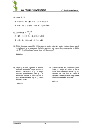 COLEGIO PRE UNIVERSITARIO 6to
Grado de Primaria
12. Hallar A + B
A = 12– (6 x 3 ÷ 2 x 4 – 12 x [5 - 2] ÷ 2) ÷ 6
B = 16 x 12 ÷ 2– 15 x 18 ÷ 6 + 2 x (10 - 5x2)
13. Calcular: E =
4
2 BA +
A = 27 ÷ (18 + 3 X 4 ÷ 2- [14 ÷ 2 x 3] )
B = 10 x 3 ÷ 15 + 6 x 8 ÷ (12 – 4 x 2)
14. El día domingo repartí S/. 120 entre mis cuatro hijos, en partes iguales, luego les di
a cada uno la tercera parte de S/.24, pero mi hijo mayor tuvo que gastar el doble
de S/. 15. ¿Cuánto es lo que tiene mi hijo mayor?
solución:
15. Pepe y Lucho jugaban a realizar
cálculos mentales. Pepe le dice a
Lucho: “Multiplica 5 y 3 luego
divídelo entre la resta de 6 y 1. Al
resultado súmale el producto de 18
con la diferencia de 5 y 3” ¿Cuánto
obtuvo Lucho?
solución:
16. Juanito recibe 12 caramelos pero
come “x”, luego su primo le da el
doble de la diferencia entre 2 y 10,
después de una hora su papá le
regala la cuarta parte de 24 y ahora
tiene 27 caramelos. Calcular “x”.
solución:
Aritmética 8
 