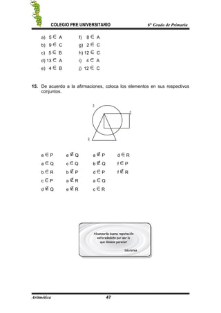 COLEGIO PRE UNIVERSITARIO 6to
Grado de Primaria
a) 5 A f) 8 A
b) 9 C g) 2 C
c) 5 B h) 12 C
d) 13 A i) 4 A
e) 4 B j) 12 C
15. De acuerdo a la afirmaciones, coloca los elementos en sus respectivos
conjuntos.
P
Q
R
e P e Q a P d R
a Q c Q b Q f P
b R b P d P f R
c P a R a Q
d Q e R c R
Aritmética 47
 