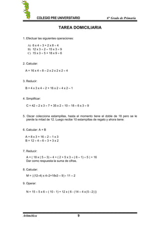 COLEGIO PRE UNIVERSITARIO 6to
Grado de Primaria
TAREA DOMICILIARIA
1. Efectuar las siguientes operaciones:
A) 6 x 4 ÷ 3 + 2 x 8 ÷ 4
B) 12 x 3 ÷ 2 – 15 x 3 ÷ 9
C) 15 x 3 ÷ 5 + 18 x 9 ÷ 6
2. Calcular:
A = 16 x 4 ÷ 8 – 2 x 2 x 2 x 2 ÷ 4
3. Reducir:
B = 4 x 3 x 4 ÷ 2 + 16 x 2 ÷ 4 x 2 – 1
4. Simplificar:
C = 42 ÷ 2 x 3 ÷ 7 + 35 x 2 ÷ 10 – 18 ÷ 6 x 3 ÷ 9
5. Oscar colecciona estampillas, hasta el momento tiene el doble de 18 pero se le
pierde la mitad de 12. Luego recibe 10 estampillas de regalo y ahora tiene:
6. Calcular: A + B
A = 8 x 3 + 16 ÷ 2 – 1 x 3
B = 12 ÷ 4 – 6 ÷ 3 + 3 x 2
7. Reducir:
A = [ 18 x ( 5 – 3) ÷ 4 + ( 2 + 5 x 3 ÷ ( 6 – 1) ÷ 5 ] + 16
Dar como respuesta la suma de cifras.
8. Calcular:
M = {(12–4) x 4÷2+18x3 ÷ 9}÷ 11 – 2
9. Operar:
N = 15 ÷ 5 x 6 ÷ ( 10 - 1) + 12 x ( 6 - [14 – 4 x{5 - 2}])
Aritmética 9
 