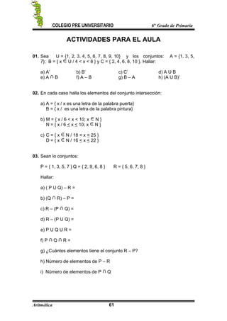 COLEGIO PRE UNIVERSITARIO 6to
Grado de Primaria
ACTIVIDADES PARA EL AULA
01. Sea U = {1, 2, 3, 4, 5, 6, 7, 8, 9, 10} y los conjuntos: A = {1, 3, 5,
7}; B = { x U / 4 < x < 8 } y C = { 2, 4, 6, 8, 10 }. Hallar:
a) A’ b) B’ c) C’ d) A U B
e) A B f) A – B g) B – A h) (A U B)’
02. En cada caso halla los elementos del conjunto intersección:
a) A = { x / x es una letra de la palabra puerta}
B = { x / es una letra de la palabra pintura}
b) M = { x / 6 < x < 10; x N }
N = { x / 6 < x < 10; x N }
c) C = { x N / 18 < x < 25 }
D = { x N / 16 < x < 22 }
03. Sean lo conjuntos:
P = { 1, 3, 5, 7 } Q = { 2, 9, 6, 8 } R = { 5, 6, 7, 8 }
Hallar:
a) ( P U Q) – R =
b) (Q R) – P =
c) R – (P Q) =
d) R – (P U Q) =
e) P U Q U R =
f) P Q R =
g) ¿Cuántos elementos tiene el conjunto R – P?
h) Número de elementos de P – R
i) Número de elementos de P Q
Aritmética 61
 