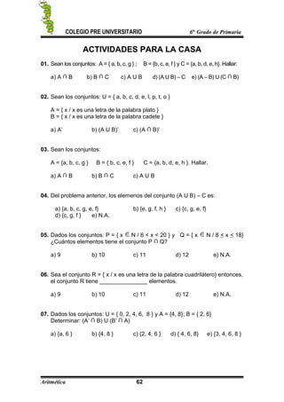 COLEGIO PRE UNIVERSITARIO 6to
Grado de Primaria
ACTIVIDADES PARA LA CASA
01. Sean los conjuntos: A = { a, b, c, g } ; B = {b, c, e, f } y C = {a, b, d, e, h}. Hallar:
a) A B b) B C c) A U B d) (A U B) – C e) (A – B) U (C B)
02. Sean los conjuntos: U = { a, b, c, d, e, l, p, t, o }
A = { x / x es una letra de la palabra plato }
B = { x / x es una letra de la palabra cadete }
a) A’ b) (A U B)’ c) (A B)’
03. Sean los conjuntos:
A = {a, b, c, g } B = { b, c, e, f } C = {a, b, d, e, h }. Hallar.
a) A B b) B C c) A U B
04. Del problema anterior, los elemenos del conjunto (A U B) – C es:
a) {a, b, c, g, e, f} b) {e, g, f, h } c) {c, g, e, f}
d) {c, g, f } e) N.A.
05. Dados los conjuntos: P = { x N / 6 < x < 20 } y Q = { x N / 8 < x < 18}
¿Cuántos elementos tiene el conjunto P Q?
a) 9 b) 10 c) 11 d) 12 e) N.A.
06. Sea el conjunto R = { x / x es una letra de la palabra cuadrilátero} entonces,
el conjunto R tiene _______________ elementos.
a) 9 b) 10 c) 11 d) 12 e) N.A.
07. Dados los conjuntos: U = { 0, 2, 4, 6, 8 } y A = {4, 8}; B = { 2, 6}
Determinar: (A’ B) U (B’ A)
a) {a, 6 } b) {4, 8 } c) {2, 4, 6 } d) { 4, 6, 8} e) {3, 4, 6, 8 }
Aritmética 62
 