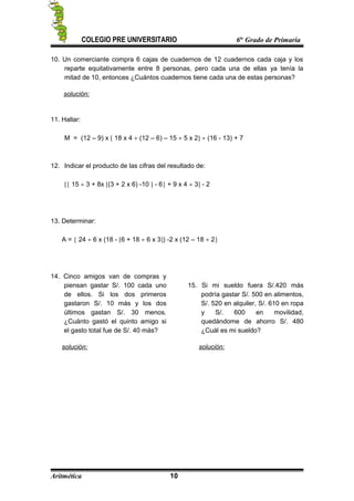 COLEGIO PRE UNIVERSITARIO 6to
Grado de Primaria
10. Un comerciante compra 6 cajas de cuadernos de 12 cuadernos cada caja y los
reparte equitativamente entre 8 personas, pero cada una de ellas ya tenía la
mitad de 10, entonces ¿Cuántos cuadernos tiene cada una de estas personas?
solución:
11. Hallar:
M = (12 – 9) x [ 18 x 4 ÷ (12 – 6) – 15 ÷ 5 x 2] ÷ (16 - 13) + 7
12. Indicar el producto de las cifras del resultado de:
[{ 15 ÷ 3 + 8x [(3 + 2 x 6) -10 ] - 6} + 9 x 4 ÷ 3] - 2
13. Determinar:
A = { 24 ÷ 6 x (18 - [6 + 18 ÷ 6 x 3]) -2 x (12 – 18 ÷ 2}
14. Cinco amigos van de compras y
piensan gastar S/. 100 cada uno
de ellos. Si los dos primeros
gastaron S/. 10 más y los dos
últimos gastan S/. 30 menos.
¿Cuánto gastó el quinto amigo si
el gasto total fue de S/. 40 más?
solución:
15. Si mi sueldo fuera S/.420 más
podría gastar S/. 500 en alimentos,
S/. 520 en alquiler, S/. 610 en ropa
y S/. 600 en movilidad,
quedándome de ahorro S/. 480
¿Cuál es mi sueldo?
solución:
Aritmética 10
 