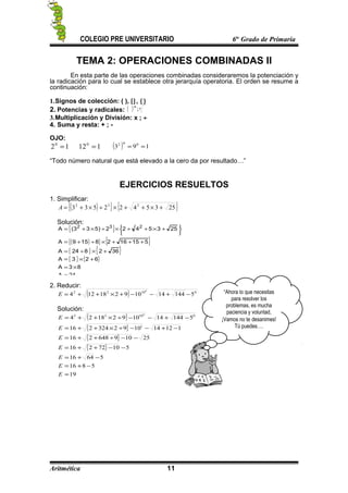 COLEGIO PRE UNIVERSITARIO 6to
Grado de Primaria
TEMA 2: OPERACIONES COMBINADAS II
En esta parte de las operaciones combinadas consideraremos la potenciación y
la radicación para lo cual se establece otra jerarquía operatoria. El orden se resume a
continuación:
1.Signos de colección: ( ), [], {}
2. Potencias y radicales: ( ) nm
;
3.Multiplicación y División: x ; ÷
4. Suma y resta: + ; -
OJO:
120
= 1120
= ( ) 193 002
==
“Todo número natural que está elevado a la cero da por resultado…”
EJERCICIOS RESUELTOS
1. Simplificar:
( ){ } { }2535422533 232
+×++×÷×+=A
Solución:
{ }
( ){ } { }
{ } { }
{ } { }
24A
83A
623A
362824A
5151628159A
2535422)533(A 232
=
×=
+×=
+×÷=
+++×÷+=






+×++×÷×+=
2. Reducir:
( ) 01022
514414109218124
0
−+−−+×++=E
Solución:
( )
{ }
{ }
{ }
19
5816
56416
51072216
25109648216
112141092324216
51441410921824
1
01022 0
=
−+=
−+=
−−++=
−−÷++=
−+−−÷×++=
−+−−÷×++=
E
E
E
E
E
E
E
Aritmética 11
“Ahora lo que necesitas
para resolver los
problemas, es mucha
paciencia y voluntad,
¡Vamos no te desanimes!
Tú puedes….
 