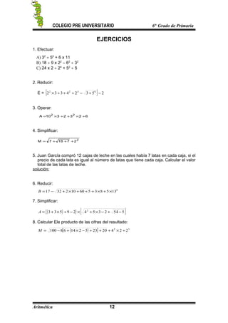 COLEGIO PRE UNIVERSITARIO 6to
Grado de Primaria
EJERCICIOS
1. Efectuar:
A) 32
÷ 50
+ 6 x 11
B) 18 ÷ 9 x 22
– 62
÷ 32
C) 24 x 2 ÷ 24
+ 52
÷ 5
2. Reducir:
E = { } 25324332 0422
−+−÷+÷×
3. Operar:
6232310A 22
÷×+÷×=
4. Simplificar:
2
27187M +++=
5. Juan García compró 12 cajas de leche en las cuales había 7 latas en cada caja, si el
precio de cada lata es igual al número de latas que tiene cada caja. Calcular el valor
total de las latas de leche.
solución:
6. Reducir:
0
135835601023217 ×+×+÷+×+−=B
7. Simplificar:
( ){ } { }554235429533 2
−+−×+×−÷×+=A
8. Calcular Ele producto de las cifras del resultado:
( )[ ] 32
2242023521468100 ÷×++÷−×+−=M
Aritmética 12
 