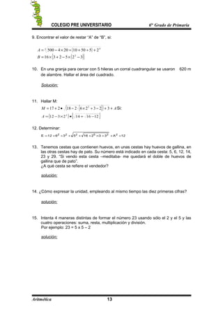 COLEGIO PRE UNIVERSITARIO 6to
Grado de Primaria
9. Encontrar el valor de restar “A” de “B”, si:
( )
( ){ }3252316
255010204500
2
3 4
−×−+×=
+÷+÷×−=
B
A
10. En una granja para cercar con 5 hileras un corral cuadrangular se usaron 620 m
de alambre. Hallar el área del cuadrado.
Solución:
11. Hallar M:
{ }( ) AM ++−÷×⋅−•+= 32326218217 2
Si:
( ) { }1216142312 2
−+•×−=A
12. Determinar:
12A3321653612E 225222
÷++×+++÷+=
13. Tenemos cestas que contienen huevos, en unas cestas hay huevos de gallina, en
las otras cestas hay de pato. Su número está indicado en cada cesta: 5, 6, 12, 14,
23 y 29. “Si vendo esta cesta –meditaba- me quedará el doble de huevos de
gallina que de pato”.
¿A qué cesta se refiere el vendedor?
solución:
14. ¿Cómo expresar la unidad, empleando al mismo tiempo las diez primeras cifras?
solución:
15. Intenta 4 maneras distintas de formar el número 23 usando sólo el 2 y el 5 y las
cuatro operaciones: suma, resta, multiplicación y división.
Por ejemplo: 23 = 5 x 5 – 2
solución:
Aritmética 13
 