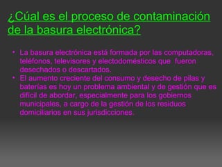 ¿Cúal es el proceso de contaminación
de la basura electrónica?
• La basura electrónica está formada por las computadoras,
teléfonos, televisores y electodomésticos que fueron
desechados o descartados.
• El aumento creciente del consumo y desecho de pilas y
baterías es hoy un problema ambiental y de gestión que es
difícil de abordar, especialmente para los gobiernos
municipales, a cargo de la gestión de los residuos
domiciliarios en sus jurisdicciones.
 