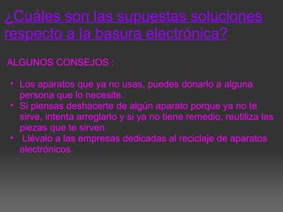 ¿Cuáles son las supuestas soluciones
respecto a la basura electrónica?
ALGUNOS CONSEJOS :
• Los aparatos que ya no usas, puedes donarlo a alguna
persona que lo necesite.
• Si piensas deshacerte de algún aparato porque ya no te
sirve, intenta arreglarlo y si ya no tiene remedio, reutiliza las
piezas que te sirven.
• Llévalo a las empresas dedicadas al reciclaje de aparatos
electrónicos.
 