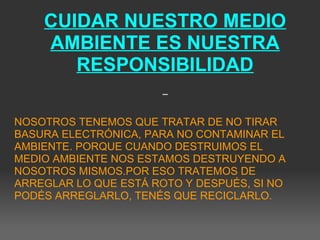 CUIDAR NUESTRO MEDIO
AMBIENTE ES NUESTRA
RESPONSIBILIDAD
 
 
NOSOTROS TENEMOS QUE TRATAR DE NO TIRAR 
BASURA ELECTRÓNICA, PARA NO CONTAMINAR EL 
AMBIENTE. PORQUE CUANDO DESTRUIMOS EL 
MEDIO AMBIENTE NOS ESTAMOS DESTRUYENDO A 
NOSOTROS MISMOS.POR ESO TRATEMOS DE 
ARREGLAR LO QUE ESTÁ ROTO Y DESPUÉS, SI NO 
PODÉS ARREGLARLO, TENÉS QUE RECICLARLO.
 