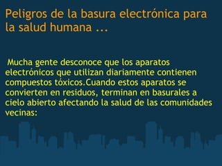 Peligros de la basura electrónica para
la salud humana ...
 
 Mucha gente desconoce que los aparatos
electrónicos que utilizan diariamente contienen
compuestos tóxicos.Cuando estos aparatos se
convierten en residuos, terminan en basurales a
cielo abierto afectando la salud de las comunidades
vecinas:
 
 
 
 