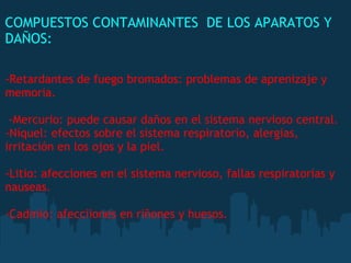COMPUESTOS CONTAMINANTES  DE LOS APARATOS Y
DAÑOS:
 
-Retardantes de fuego bromados: problemas de aprenizaje y
memoria.
 
 -Mercurio: puede causar daños en el sistema nervioso central.
-Níquel: efectos sobre el sistema respiratorio, alergias,
irritación en los ojos y la piel.
-Litio: afecciones en el sistema nervioso, fallas respiratorias y
nauseas.
-Cadmio: afecciiones en riñones y huesos.
 