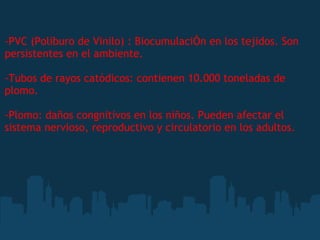 -PVC (Poliburo de Vinilo) : BiocumulaciÓn en los tejidos. Son
persistentes en el ambiente.
-Tubos de rayos catódicos: contienen 10.000 toneladas de
plomo.
-Plomo: daños congnitivos en los niños. Pueden afectar el
sistema nervioso, reproductivo y circulatorio en los adultos.
 
 