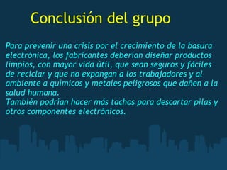 Para prevenir una crisis por el crecimiento de la basura
electrónica, los fabricantes deberían diseñar productos
limpios, con mayor vida útil, que sean seguros y fáciles
de reciclar y que no expongan a los trabajadores y al
ambiente a químicos y metales peligrosos que dañen a la
salud humana.
También podrían hacer más tachos para descartar pilas y
otros componentes electrónicos.
Conclusión del grupo
 