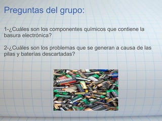 Preguntas del grupo:
1-¿Cuáles son los componentes químicos que contiene la
basura electrónica?
2-¿Cuáles son los problemas que se generan a causa de las
pilas y baterías descartadas?
 