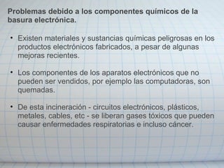 • Existen materiales y sustancias químicas peligrosas en los
productos electrónicos fabricados, a pesar de algunas
mejoras recientes.
• Los componentes de los aparatos electrónicos que no
pueden ser vendidos, por ejemplo las computadoras, son
quemadas.
• De esta incineración - circuitos electrónicos, plásticos,
metales, cables, etc - se liberan gases tóxicos que pueden
causar enfermedades respiratorias e incluso cáncer.
Problemas debido a los componentes químicos de la
basura electrónica.
 