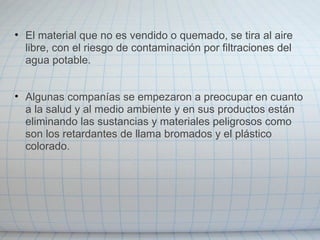 • El material que no es vendido o quemado, se tira al aire
libre, con el riesgo de contaminación por filtraciones del
agua potable.
• Algunas companías se empezaron a preocupar en cuanto
a la salud y al medio ambiente y en sus productos están
eliminando las sustancias y materiales peligrosos como
son los retardantes de llama bromados y el plástico
colorado.
 