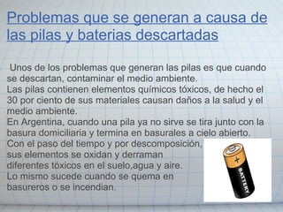 Problemas que se generan a causa de
las pilas y baterias descartadas
Unos de los problemas que generan las pilas es que cuando
se descartan, contaminar el medio ambiente.
Las pilas contienen elementos químicos tóxicos, de hecho el
30 por ciento de sus materiales causan daños a la salud y el
medio ambiente.
En Argentina, cuando una pila ya no sirve se tira junto con la
basura domiciliaria y termina en basurales a cielo abierto.
Con el paso del tiempo y por descomposición,
sus elementos se oxidan y derraman
diferentes tóxicos en el suelo,agua y aire.
Lo mismo sucede cuando se quema en
basureros o se incendian.
 