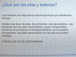 ¿Qué son las pilas y baterías?
Las baterias son dispositivos electroquímicos que almacenan
energía
Existen dos tipos de pilas: las primarias y las secundarias. Las
primarias son las pilas desechables, cuyos componentes
químicos al convertirse en energía eléctrica, ya no pueden
recuperarse. Las pilas secundarias son las que se pueden
recargar.
TODAS LAS PILAS CONTAMINAN!
 