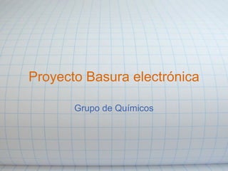 Proyecto Basura electrónica
Grupo de Químicos
 