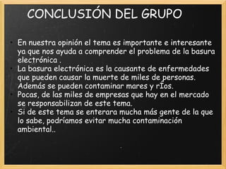       CONCLUSIÓN DEL GRUPO
 
• En nuestra opinión el tema es importante e interesante
ya que nos ayuda a comprender el problema de la basura
electrónica .
• La basura electrónica es la causante de enfermedades
que pueden causar la muerte de miles de personas.
Además se pueden contaminar mares y rÍos.
• Pocas, de las miles de empresas que hay en el mercado
se responsabilizan de este tema.
• Si de este tema se enterara mucha más gente de la que
lo sabe, podríamos evitar mucha contaminación
ambiental..
 