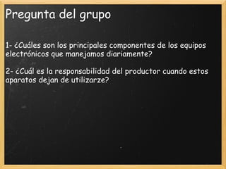 Pregunta del grupo
1- ¿Cuáles son los principales componentes de los equipos
electrónicos que manejamos diariamente?
 
2- ¿Cuál es la responsabilidad del productor cuando estos
aparatos dejan de utilizarze?
 