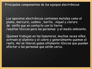 • Los aparatos electrónicos contienen metales como el
plomo, mercurio, cadmio , berilio , níquel y cloruro
de  vinillo que en contacto con la tierra
resultan tóxicos para las personas  y el medio ambiente.
 
• Quienes trabajan en los basureros, muchas veces niños,
extraen el aluminio y el cobre y generalmente queman el
resto. Así se liberan gases altamente tóxicos que pueden
afectar a las personas que están cerca.
Principales componentes de los equipos electrónicos
 