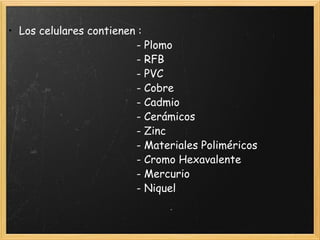 • Los celulares contienen : 
                                         - Plomo
                                         - RFB
                                         - PVC
                                         - Cobre
                                         - Cadmio
                                         - Cerámicos
                                         - Zinc
                                         - Materiales Poliméricos
                                         - Cromo Hexavalente
                                         - Mercurio
                                         - Niquel 
 