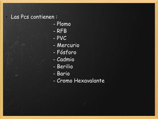 • Las Pcs contienen :
                               - Plomo
                               - RFB
                               - PVC
                               - Mercurio
                               - Fósforo
                               - Cadmio
                               - Berilio
                               - Bario
                               - Cromo Hexavalante
                              
 