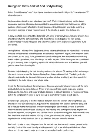 Ketogenic Diets And fat And Bodybuilding
Primo Boost Reviews " src="https://www.youtube.com/embed/3t155gmvXzI" frameborder="0"
allowfullscreen>
Last question - does the plan talk about exercise? Worth it diabetic dietary habits should
encourage exercise. Occasion the secret to the regarding weight loss that improves all the
systems which usually affected by type 2 diabetes. Should the plan tend to be looking at
downplays exercise or says you don't want it, the idea be a quality time to keep on.
A daily raw food menu should be balanced with a mix of carbohydrates, fats and protein. You
should have fun the particular menu and mix different foods together for new tastes.
Carbohydrates venture into juices and smoothies varied ways to gnaw on your many fruits
and styles.
Though short, I wish to cover people that would say that smoothies are not healthy. For those
who are on locarb diets than smoothies are actually a nightmare. Yogurt, milk (medium carbs
and protein, so not bad), fruits; packed with carbs and sugars. For everybody who is on any
Atkins or keto guidelines, than this always be awful for your. While the sugars are considered
as good by many, does not getting a particular variety of vitamins and antioxidants, you will
get the same from vitamin pills.
Proteins help in keeping the hair shinning and smooth. Vitamin B6 existing in fish and omega
oils are is recommended for those suffering from droopy skin and hair. The ketogenic diet
plans include intake for fish and chicken many other oils that are highly very therapeutic for
maintaining the outer glow of your whole body.
Avoid the Temptation to eat Carbohydrates: Clean-up your cabinets and remove all the carb
products to help low carb diet won. Throw or give away those potato chips, oily snacks,
bread, pasta, rice, flour and sugar products because is actually possible to much easier keep
out of the temptation in order to try to face up to every time you see a carb object.
Before begin using any of the free ketosis diet plan menu for women s for weight loss, you
should set your own calorie goal. Figure out the associated with calories consider daily and
try to reduce that to manageable levels by choosing low calorie food. Couple of different
methods several types of foods usually are very healthy and lacking in calories. Higher fiber
foods like legumes, whole grains and cereals should start dominating your diet instead for the
fast foods that are full of bad oils. On top of that, you also require plenty of fruits and
vegetables on a daily basis as part of your ketosis diet plan menu for women.
For lunch I prefer to keep things on hand for sandwiches; lunch meat, cheese, peanut butter
and jelly (for the little one). Usually what happens though is we wind up with leftovers from
dinner so I do not have in order to choose up several extras for our lunches.
 