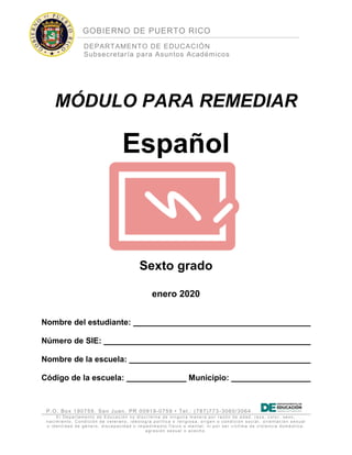 GOBIERNO DE PUERTO RICO
DEPARTAMENTO DE EDUCACIÓN
Subsecretaría para Asuntos Académicos
P.O. Box 190759, San Juan, PR 00919-0759 • Tel.: (787)773-3060/3064
El Depart am ent o de Educaci ón no di sc rimi na de ni nguna m anera por razón de edad, raz a, c ol or, sexo,
nacim iento, C ondici ón de v et erano, i deol ogía pol ít ic a o reli gi os a, ori gen o c ondi ci ón s oci al , ori ent ac ión s exual
o ident i dad de género, dis capac idad o im pedimento f ísic o o mental; ni por ser v íc tim a de vi ol enc i a domést ic a,
agresi ón s exual o ac ec ho.
MÓDULO PARA REMEDIAR
Español
Sexto grado
enero 2020
Nombre del estudiante:
Número de SIE:
Nombre de la escuela:
Código de la escuela: Municipio:
 