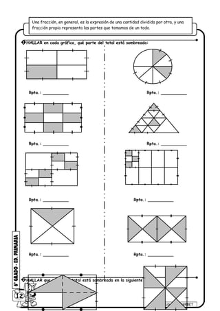 Rpta.: __________ Rpta.: __________
Rpta.: __________ Rpta.: __________
Rpta.: __________ Rpta.: __________
Rpta.: __________ Rpta.: __________
12
Ediciones MIRBET
1 HALLAR en cada gráfico, qué parte del total está sombreada:
2 HALLAR que parte del total está sombreada en la siguiente figura:
Una fracción, en general, es la expresión de una cantidad dividida por otra, y una
fracción propia representa las partes que tomamos de un todo.
 