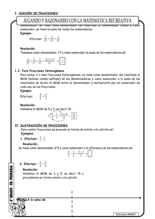 I. ADICIÓN DE FRACCIONES:
1.1. Para Fracciones Homogéneas
Para sumar dos o más fracciones homogéneas, es decir fracciones que poseen el mismo
denominador, se toma como denominador del resultado el denominador común y como
numerador, se toma la suma de todos los numeradores.
Ejemplo:
Efectuar:
17
7
17
5
17
3
++
Resolución:
Tomamos como denominador, 17 y como numerador la suma de los numeradores así:
17
753
17
7
17
5
17
3 ++
=++ = 17
15
1.2. Para Fracciones Heterogéneas
Para sumar 2 o más fracciones heterogéneas, se toma como denominador del resultado al
MCM (mínimo común múltiplo) de los denominadores y como numerador a la suma de los
resultados de dividir el MCM entre el denominador y multiplicarlo por en numerador de
cada una de las fracciones.
Ejemplo:
Efectuar:
3
2
5
4
+
Resolución:
Hallamos el MCM de 5 y 3, es decir 15.
15
22
15
1012
3
2
5
4
=
+
=+×
÷
II. SUSTRACCIÓN DE FRACCIONES
Para restar fracciones se procede en forma de similar a la adición así:
Ejemplos:
1. Efectuar: −
3 1
5 5
Resolución:
Se toma como denominador al 5 y como numerador a la diferencia de los numeradores así:
5
13
5
1
5
3 −
=− =
2
5
2. Efectuar:
5
2
3
5
−
Resolución:
Hallamos el MCM de 3 y 5, es decir 15 y
procedemos en forma similar a la adición:
14
Ediciones MIRBET
1 HALLA la suma de:
 