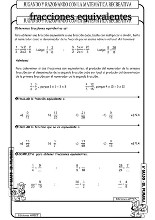 Obtenemos fracciones equivalentes así:
Para obtener una fracción equivalente a una fracción dada, basta con multiplicar o dividir, tanto
al numerador como al denominador de la fracción por un mismo número natural. Así tenemos:
1 1x2 2
3 3x2 6
= = Luego:
1 2
3 6
= ;
5 5x 4 20
2 2x 4 8
= = Luego:
5 20
2 8
=
Asimismo:
Para determinar si dos fracciones son equivalentes, el producto del numerador de la primera
fracción por el denominador de la segunda fracción debe ser igual al producto del denominador
de la primera fracción por el numerador de la segunda fracción.
1 3
3 9
= , porque 1 x 9 = 3 x 3
4 12
5 15
= , porque 4 x 15 = 5 x 12
a)
9
15
b)
15
25
c)
21
28
d)
9
16
e) N.A
a)
15
35
b)
3
7
c)
21
49
d)
9
16
e) N.A
1
4
=
9
....
;
8
9
=
18
;
28
24
=
7
....
20
=
9
10
;
36
....
=
3
2
;
1
....
=
4
8
20
Ediciones MIRBET
Ediciones MIRBET
6021
1 HALLAR la fracción equivalente a.
2 HALLAR la fracción que no es equivalente a.
3 COMPLETA para obtener fracciones equivalentes.
 