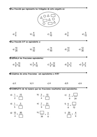 a)
2
6
b)
4
10
c)
6
10
d)
3
8
e)
5
12
a)
10
28
b)
14
42
c)
14
49
d)
14
21
e)
12
36
a)
5 10
y
8 16
b)
3 6
y
7 18
c)
4 12
y
9 36
d)
5 3
y
8 5
e)
3 2
y
7 5
a) 2 b) 3 c) 4 d) 5 e) 6
15
2
1
=
a) 12
4
3
=
b)
248
2
=
c)
2
5
1
=
d) 21
9
7
=
e)
728
5
=
f)
90
4
10
=
g)
36 6
3
=
h) 20
9
4
=
i)
4 La fracción que representa los triángulos de este conjunto es:
5 La fracción 2/7 es equivalente a:
6 SEÑALA las fracciones equivalentes:
7 ¿Cuántas de estas fracciones son equivalentes a 4/5?
8 COMPLETA de tal manera que las fracciones resultantes sean equivalentes.
 