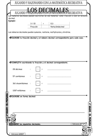 Los números decimales pueden escribirse de dos maneras: como fracción o bien en notación
decimal.
Ejemplo:
3 / 10 = 0,3
Fracción Notacióndecimal
Los números decimales pueden sumarse, restarse, multiplicarse y dividirse.
28 décimos : = .....................................................
57 centésimos : = .....................................................
361 diezmilésimos : = .....................................................
1287 milésimos : = .....................................................
________________________________________________________________
24
Ediciones MIRBET
Ediciones MIRBET
6025
4 ESCRIBE los siguientes decimales.
1 ESCRIBE la fracción decimal y el número decimal correspondiente para cada caso.
2 COMPLETA escribiendo la fracción y el decimal correspondiente.
3 ESCRIBE en forma decimal:
 