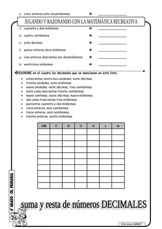 a) cinco enteros ocho diezmilésimos  _______________
b) trece enteros nueve centésimos  _______________
c) cuarenta y dos milésimos  _______________
d) cuatro centésimos  _______________
e) ocho décimos  _______________
f) quince enteros doce milésimos  _______________
g) cien enteros doscientos uno diezmilésimos  _______________
h) veinticinco milésimos  _______________
• ochocientas veinticinco unidades, siete décimas.
• treinta unidades, ocho milésimas
• nueve unidades, siete décimas, tres centésimas.
• siete coma doscientas treinta centésimas.
• nueve centenas, nueve décimas, nueve milésimas.
• dos coma trescientas tres milésimas.
• quinientos cuarenta y dos milésimas.
• cinco enteros, seis centésimas.
• trece enteros, seis centésimas.
• treinta enteros, veinte milésimas.
UM C D U d c m
26
Ediciones MIRBET
5 ESCRIBE en el cuadro los decimales que se mencionan en esta lista.
 