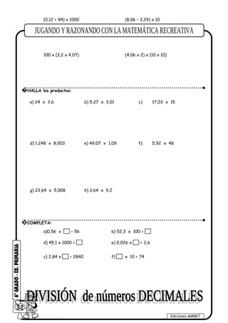 (0,12 + 94) x 1000 (8,06 – 3,29) x 10
100 x (3,2 x 4,07) (4,06 x 2) x (10 x 10)
a) 24 x 3,6 b) 5,27 x 3,01 c) 17,03 x 15
d) 1,248 x 8,003 e) 49,07 x 1,09 f) 5,92 x 48
g) 23,64 x 5,008 h) 3,64 x 9,2
a)0,56 x = 56 b) 52,3 x 100 =
d) 45,1 x 1000 = e) 0,026 x = 2,6
c) 2,84 x = 2840 f) x 10 = 74
32
Ediciones MIRBET
7 HALLA los productos:
8 COMPLETA:
 