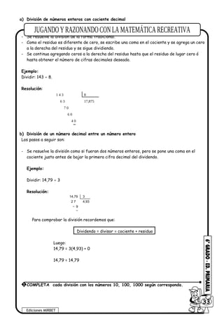 a) División de números enteros con cociente decimal
Los pasos a seguir son:
- Se resuelve la división de la forma tradicional.
- Como el residuo es diferente de cero, se escribe una coma en el cociente y se agrega un cero
a la derecha del residuo y se sigue dividiendo.
- Se continua agregando ceros a la derecha del residuo hasta que el residuo de lugar cero ó
hasta obtener el número de cifras decimales deseado.
Ejemplo:
Dividir: 143 ÷ 8.
Resolución:
1 4 3
6 3
7 0
6 0
4 0
8
17,875
b) División de un número decimal entre un número entero
Los pasos a seguir son:
- Se resuelve la división como si fueran dos números enteros, pero se pone una coma en el
cociente justo antes de bajar la primera cifra decimal del dividendo.
Ejemplo:
Dividir: 14,79 ÷ 3
Resolución:
14,79
2 7
9
3
4,93
Para comprobar la división recordemos que:
Dividendo = divisor × cociente + residuo
Luego:
14,79 = 3(4,93) + 0
14,79 = 14,79
Ediciones MIRBET
6033
1 COMPLETA cada división con los números 10, 100, 1000 según corresponda.
 